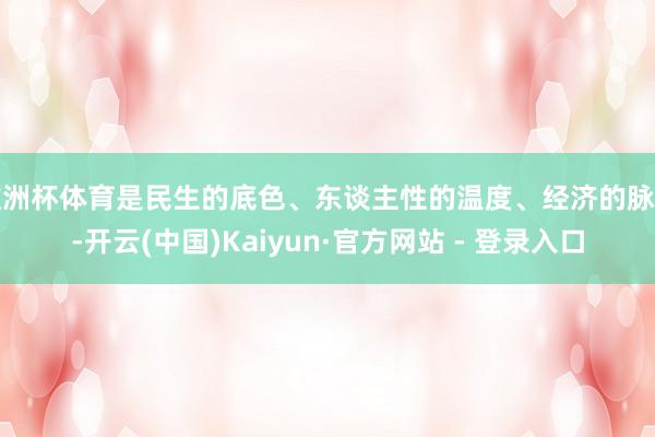 欧洲杯体育是民生的底色、东谈主性的温度、经济的脉搏-开云(中国)Kaiyun·官方网站 - 登录入口