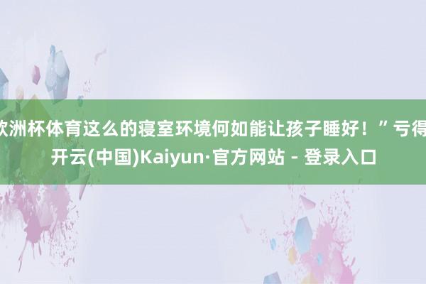 欧洲杯体育这么的寝室环境何如能让孩子睡好！”亏得-开云(中国)Kaiyun·官方网站 - 登录入口