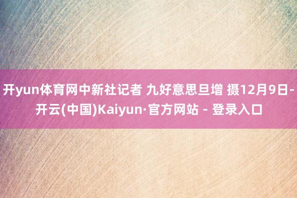 开yun体育网中新社记者 九好意思旦增 摄12月9日-开云(中国)Kaiyun·官方网站 - 登录入口