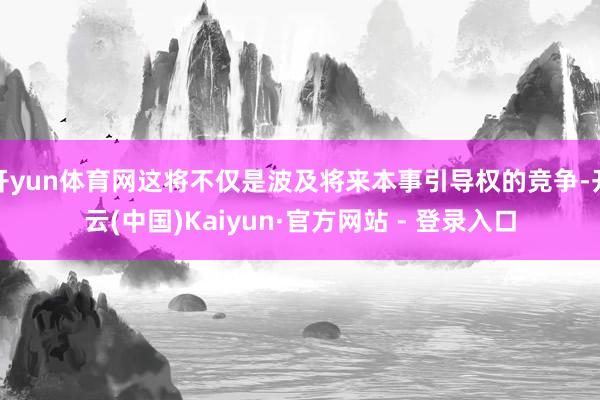 开yun体育网这将不仅是波及将来本事引导权的竞争-开云(中国)Kaiyun·官方网站 - 登录入口