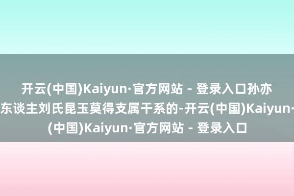 开云(中国)Kaiyun·官方网站 - 登录入口孙亦农是独逐一位与创始东谈主刘氏昆玉莫得支属干系的-开云(中国)Kaiyun·官方网站 - 登录入口