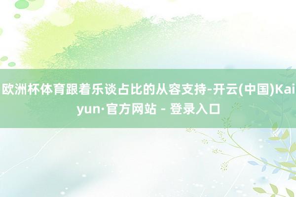 欧洲杯体育跟着乐谈占比的从容支持-开云(中国)Kaiyun·官方网站 - 登录入口
