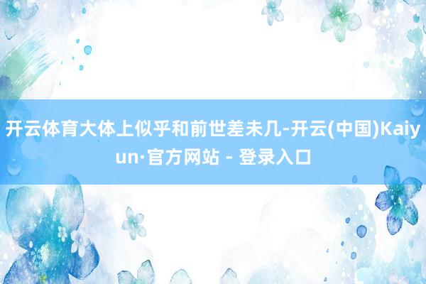 开云体育大体上似乎和前世差未几-开云(中国)Kaiyun·官方网站 - 登录入口