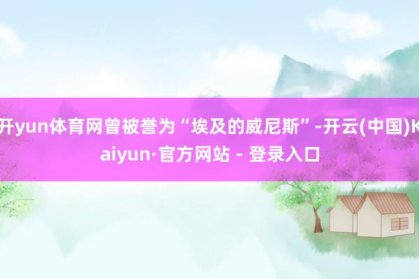 开yun体育网曾被誉为“埃及的威尼斯”-开云(中国)Kaiyun·官方网站 - 登录入口