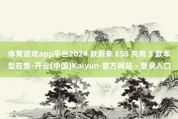 体育游戏app平台2024 款蔚来 ES8 共有 5 款车型在售-开云(中国)Kaiyun·官方网站 - 登录入口