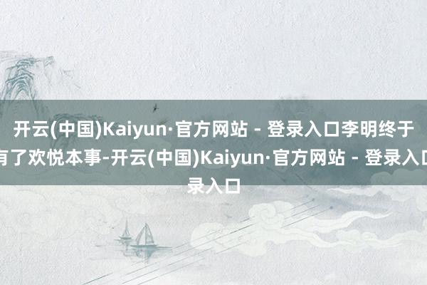 开云(中国)Kaiyun·官方网站 - 登录入口李明终于有了欢悦本事-开云(中国)Kaiyun·官方网站 - 登录入口