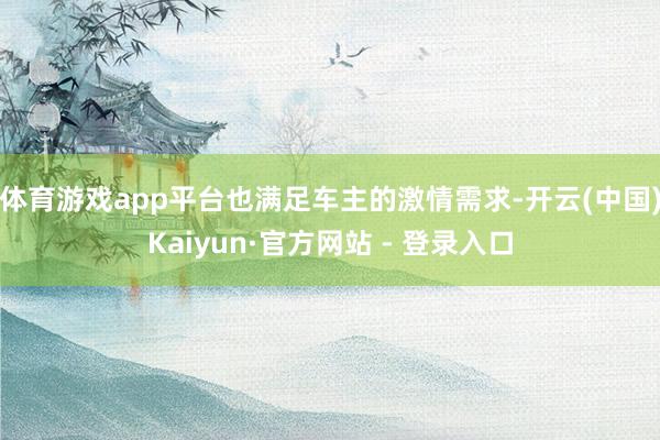 体育游戏app平台也满足车主的激情需求-开云(中国)Kaiyun·官方网站 - 登录入口