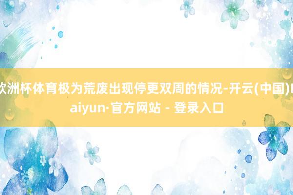 欧洲杯体育极为荒废出现停更双周的情况-开云(中国)Kaiyun·官方网站 - 登录入口