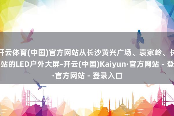开云体育(中国)官方网站从长沙黄兴广场、袁家岭、长沙收费站的LED户外大屏-开云(中国)Kaiyun·官方网站 - 登录入口