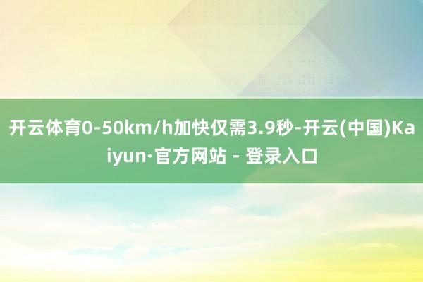 开云体育0-50km/h加快仅需3.9秒-开云(中国)Kaiyun·官方网站 - 登录入口