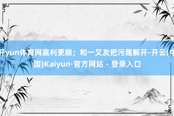 开yun体育网赢利更顺；和一又友把污蔑解开-开云(中国)Kaiyun·官方网站 - 登录入口
