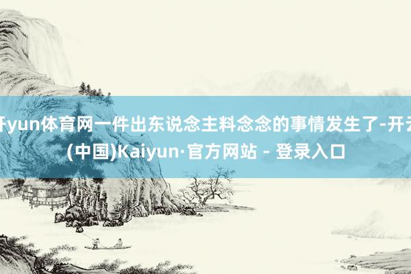 开yun体育网一件出东说念主料念念的事情发生了-开云(中国)Kaiyun·官方网站 - 登录入口