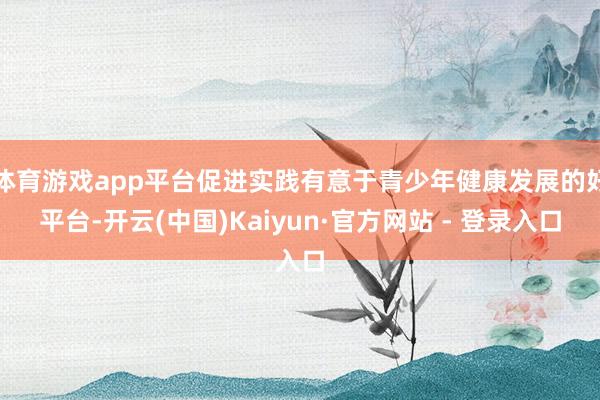 体育游戏app平台促进实践有意于青少年健康发展的好平台-开云(中国)Kaiyun·官方网站 - 登录入口