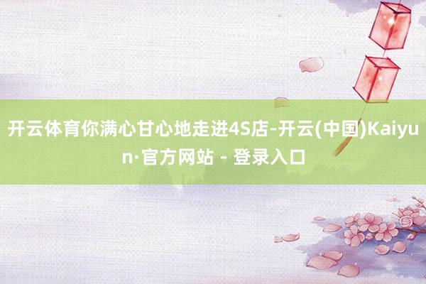开云体育你满心甘心地走进4S店-开云(中国)Kaiyun·官方网站 - 登录入口