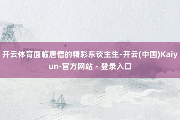 开云体育面临唐僧的精彩东谈主生-开云(中国)Kaiyun·官方网站 - 登录入口