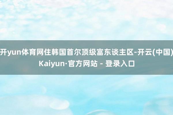 开yun体育网住韩国首尔顶级富东谈主区-开云(中国)Kaiyun·官方网站 - 登录入口