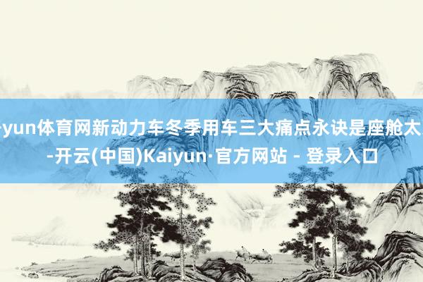 开yun体育网新动力车冬季用车三大痛点永诀是座舱太冷-开云(中国)Kaiyun·官方网站 - 登录入口