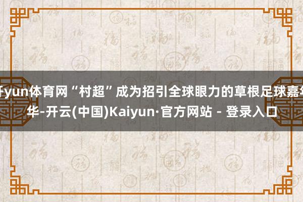 开yun体育网“村超”成为招引全球眼力的草根足球嘉年华-开云(中国)Kaiyun·官方网站 - 登录入口