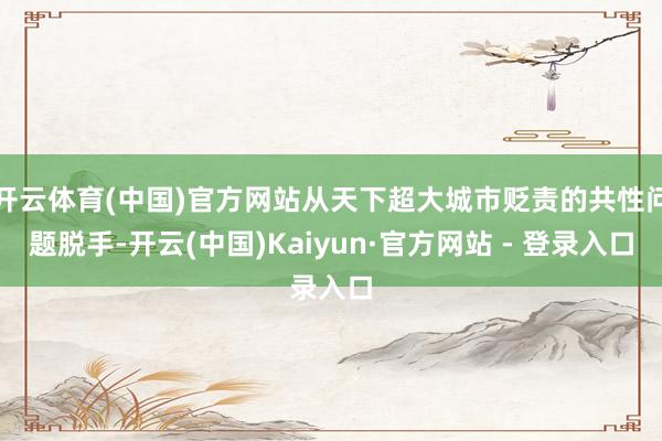 开云体育(中国)官方网站从天下超大城市贬责的共性问题脱手-开云(中国)Kaiyun·官方网站 - 登录入口