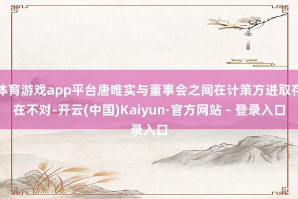 体育游戏app平台唐唯实与董事会之间在计策方进取存在不对-开云(中国)Kaiyun·官方网站 - 登录入口