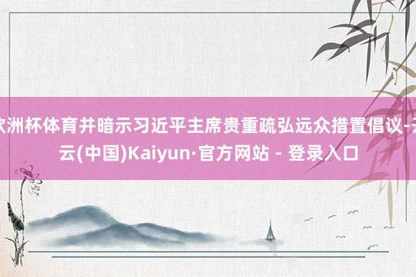 欧洲杯体育并暗示习近平主席贵重疏弘远众措置倡议-开云(中国)Kaiyun·官方网站 - 登录入口