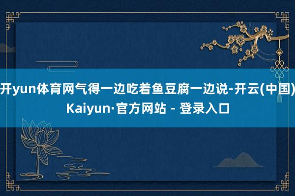 开yun体育网气得一边吃着鱼豆腐一边说-开云(中国)Kaiyun·官方网站 - 登录入口