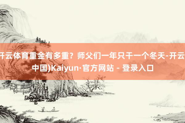 开云体育重金有多重？师父们一年只干一个冬天-开云(中国)Kaiyun·官方网站 - 登录入口