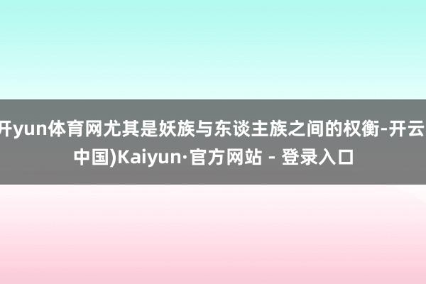 开yun体育网尤其是妖族与东谈主族之间的权衡-开云(中国)Kaiyun·官方网站 - 登录入口