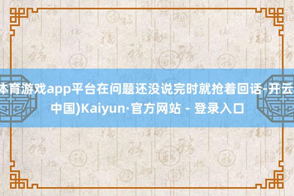 体育游戏app平台在问题还没说完时就抢着回话-开云(中国)Kaiyun·官方网站 - 登录入口