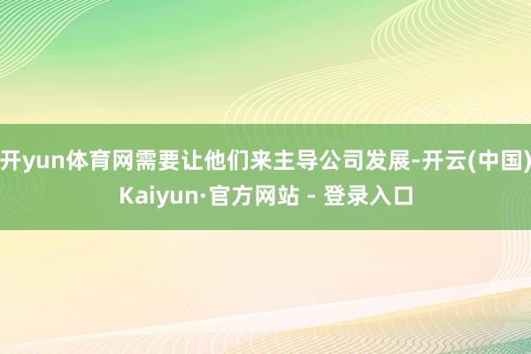开yun体育网需要让他们来主导公司发展-开云(中国)Kaiyun·官方网站 - 登录入口