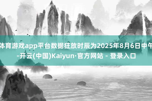 体育游戏app平台数据狂放时辰为2025年8月6日中午-开云(中国)Kaiyun·官方网站 - 登录入口