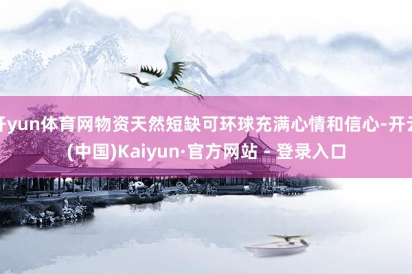 开yun体育网物资天然短缺可环球充满心情和信心-开云(中国)Kaiyun·官方网站 - 登录入口