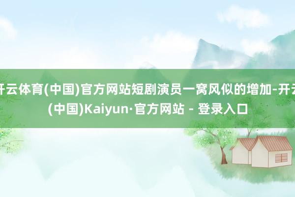 开云体育(中国)官方网站短剧演员一窝风似的增加-开云(中国)Kaiyun·官方网站 - 登录入口