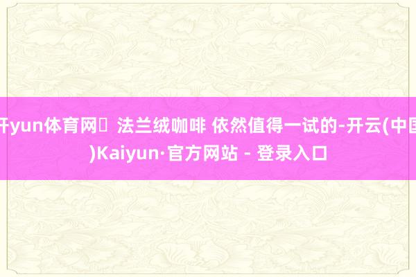 开yun体育网	法兰绒咖啡 依然值得一试的-开云(中国)Kaiyun·官方网站 - 登录入口