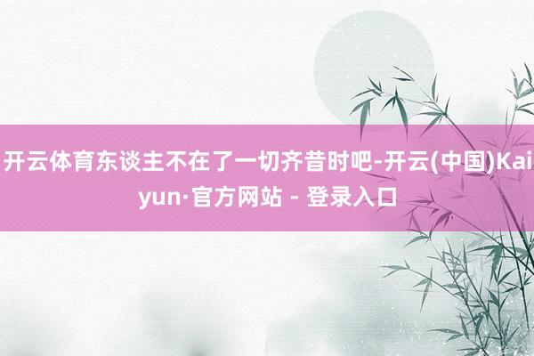 开云体育东谈主不在了一切齐昔时吧-开云(中国)Kaiyun·官方网站 - 登录入口