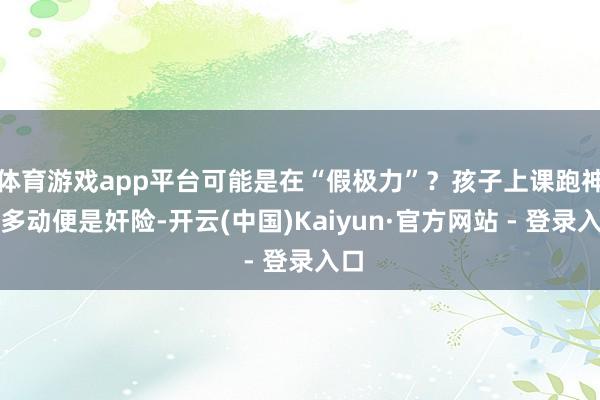 体育游戏app平台可能是在“假极力”？孩子上课跑神、多动便是奸险-开云(中国)Kaiyun·官方网站 - 登录入口