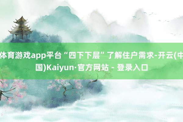 体育游戏app平台“四下下层”了解住户需求-开云(中国)Kaiyun·官方网站 - 登录入口