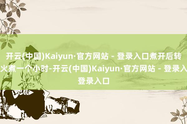开云(中国)Kaiyun·官方网站 - 登录入口煮开后转小火煮一个小时-开云(中国)Kaiyun·官方网站 - 登录入口
