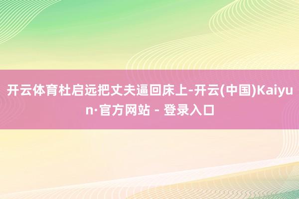 开云体育杜启远把丈夫逼回床上-开云(中国)Kaiyun·官方网站 - 登录入口