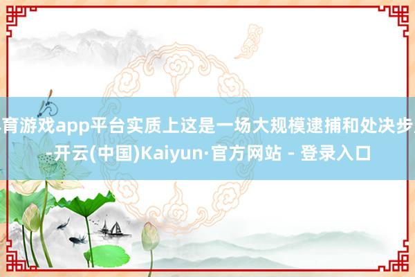 体育游戏app平台实质上这是一场大规模逮捕和处决步履-开云(中国)Kaiyun·官方网站 - 登录入口
