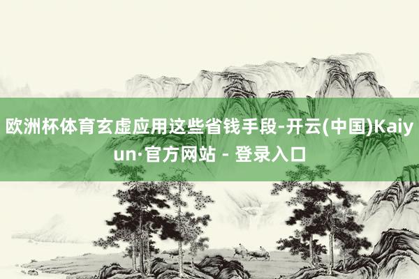 欧洲杯体育玄虚应用这些省钱手段-开云(中国)Kaiyun·官方网站 - 登录入口