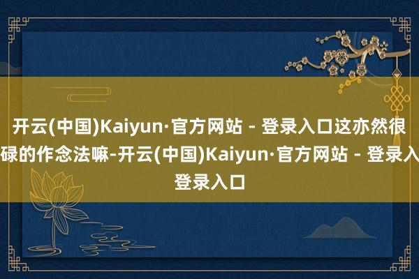 开云(中国)Kaiyun·官方网站 - 登录入口这亦然很庸碌的作念法嘛-开云(中国)Kaiyun·官方网站 - 登录入口