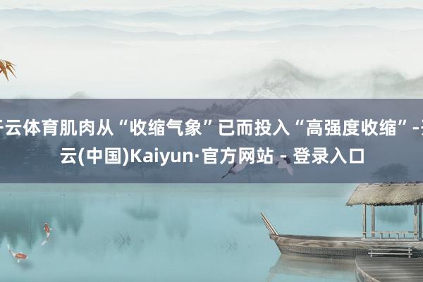 开云体育肌肉从“收缩气象”已而投入“高强度收缩”-开云(中国)Kaiyun·官方网站 - 登录入口
