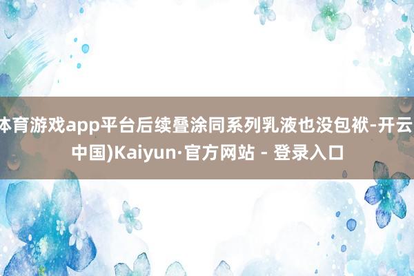 体育游戏app平台后续叠涂同系列乳液也没包袱-开云(中国)Kaiyun·官方网站 - 登录入口