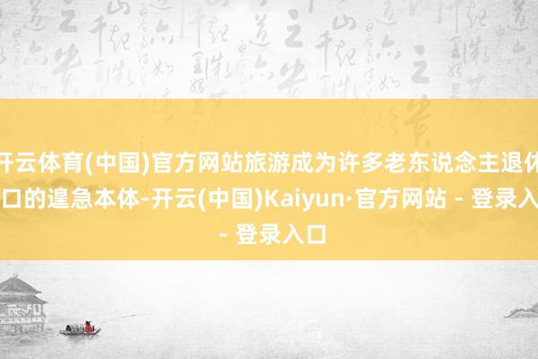 开云体育(中国)官方网站旅游成为许多老东说念主退休糊口的遑急本体-开云(中国)Kaiyun·官方网站 - 登录入口
