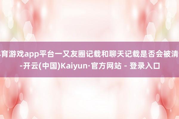 体育游戏app平台一又友圈记载和聊天记载是否会被清空-开云(中国)Kaiyun·官方网站 - 登录入口