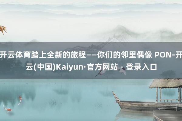 开云体育踏上全新的旅程——你们的邻里偶像 PON-开云(中国)Kaiyun·官方网站 - 登录入口
