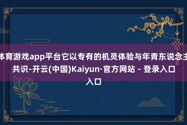 体育游戏app平台它以专有的机灵体验与年青东说念主共识-开云(中国)Kaiyun·官方网站 - 登录入口