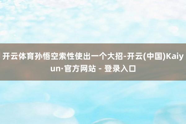 开云体育孙悟空索性使出一个大招-开云(中国)Kaiyun·官方网站 - 登录入口