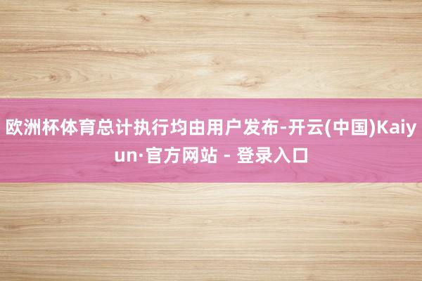 欧洲杯体育总计执行均由用户发布-开云(中国)Kaiyun·官方网站 - 登录入口